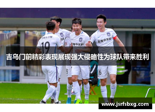 吉乌门前精彩表现展现强大侵略性为球队带来胜利