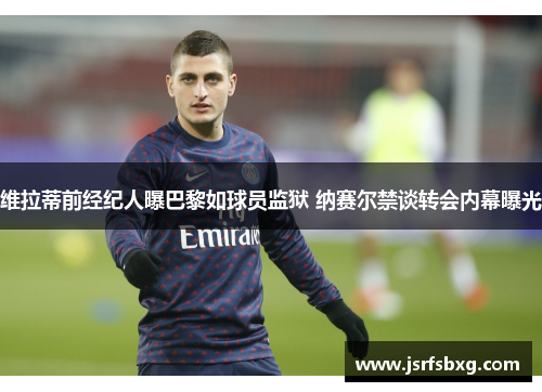 维拉蒂前经纪人曝巴黎如球员监狱 纳赛尔禁谈转会内幕曝光