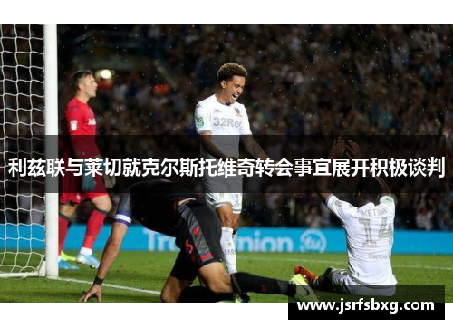 利兹联与莱切就克尔斯托维奇转会事宜展开积极谈判