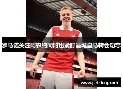 罗马诺关注阿森纳同时也紧盯曼城皇马转会动态